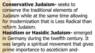 Conservative Judaism- seeks to
conserve the traditional elements of
Judaism while at the same time allowing
for modernization that is Less Radical than
reform Judaism.
Hasidism or Hasidic Judaism- emerged
in Germany during the twelfth century. It
was largely a spiritual movement that gives
prime importance to asceticism and-
 