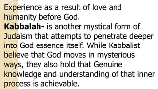 Experience as a result of love and
humanity before God.
Kabbalah- is another mystical form of
Judaism that attempts to penetrate deeper
into God essence itself. While Kabbalist
believe that God moves in mysterious
ways, they also hold that Genuine
knowledge and understanding of that inner
process is achievable.
 