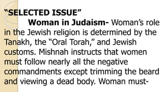 “SELECTED ISSUE”
Woman in Judaism- Woman’s role
in the Jewish religion is determined by the
Tanakh, the “Oral Torah,” and Jewish
customs. Mishnah instructs that women
must follow nearly all the negative
commandments except trimming the beard
and viewing a dead body. Woman must-
 