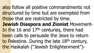 also follow all positive commandments not
structured by time but are exempted from
those that are restricted by time.
Jewish Diaspora and Zionist Movement-
In the 16 and 17th centuries, there had
been calls to persuade the Jews to return
to Palestine. During the late 18th century,
the Haskalah (“Jewish Enlightenment”)-
 