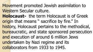 Movement promoted Jewish assimilation to
Western Secular culture.
Holocaust- the term Holocaust is of Greek
origin that means “ sacrifice by fire.” In
history, Holocaust pertains to the methodical,
bureaucratic, and state sponsored persecution
and execution of around 6 million Jews
undertaken by Nazi regime and its
collaborators from 1933 to 1945.
 