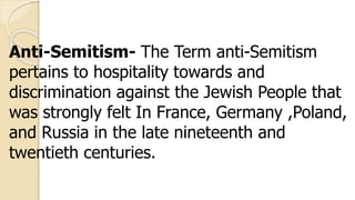Anti-Semitism- The Term anti-Semitism
pertains to hospitality towards and
discrimination against the Jewish People that
was strongly felt In France, Germany ,Poland,
and Russia in the late nineteenth and
twentieth centuries.
 