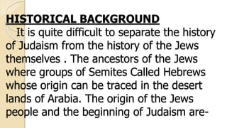 HISTORICAL BACKGROUND
It is quite difficult to separate the history
of Judaism from the history of the Jews
themselves . The ancestors of the Jews
where groups of Semites Called Hebrews
whose origin can be traced in the desert
lands of Arabia. The origin of the Jews
people and the beginning of Judaism are-
 