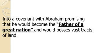 Into a covenant with Abraham promising
that he would become the “Father of a
great nation” and would posses vast tracts
of land.
 