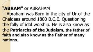 “ABRAM” or ABRAHAM
Abraham was Born in the city of Ur of the
Chaldeas around 1800 B.C.E. Questioning
the folly of idol worship. He is also know as
the Patriarchs of the Judaism, the father of
faith and also know as the Father of many
nations.
 