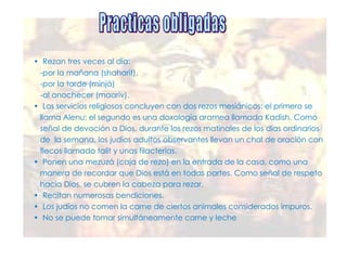 •  Rezan tres veces al día:  -por la mañana (shaharit), -por la tarde (minjá)  -al anochecer (maariv). •  Los servicios religiosos concluyen con dos rezos mesiánicos: el primero se llama Alenu; el segundo es una doxología aramea llamada Kadish. Como  señal de devoción a Dios, durante los rezos matinales de los días ordinarios  de  la semana, los judíos adultos observantes llevan un chal de oración con  flecos llamado talit y unas filacterias. •  Ponen una mezuzá (caja de rezo) en la entrada de la casa, como una  manera de recordar que Dios está en todas partes. Como señal de respeto  hacia Dios, se cubren la cabeza para rezar. •  Recitan numerosas bendiciones. •  Los judíos no comen la carne de ciertos animales considerados impuros. •  No se puede tomar simultáneamente carne y leche Practicas obligadas 