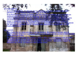 2ª) YOM KIPPUR:  Es el día del perdón. El sábado de los sábados con que acaba la década penitencial. Se celebra entre el 24 sep. al 12 de oct.  Es la fiesta más popular de todas. Este día muchos israelitas que no practican asiduamente se acercan a la sinagoga. Es el día de la purificación y de la extrema misericordia de Yawé. Este día se suelen llevar vestidos blancos para recordar las palabras de Isaías "Yahvé blanqueará los pecados". El oficio es largo y comienza con el "Kol Nidrei"(los votos) fórmula que anula todos los juramentos hechos el año anterior y que no se pudieron cumplir. Es una especie de absolución general. Así el creyente está dispuesto a emprender un año realmente nuevo. 3ª) -SUCOT:  Es la fiesta de los tabernáculos o de las tiendas. Recuerda el tiempo que el pueblo tras el Sinaí tuvo que pasar aun en el desierto. Se recuerda la intervención protectora de Yawé. Se celebra a mediados de octubre y dura 7 días. Los dos primeros son de paro. Los judíos piadosos abandonan sus casas y se reúnen en tiendas o chozas, manifestando que el pueblo es un pueblo "en camino", dispuesto a seguir la llamada de Yahvé, sin fijarse el sitio donde están. 