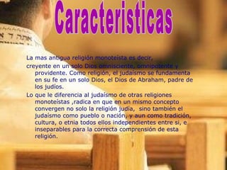 La mas antigua religión monoteísta es decir, creyente en un solo Dios omnisciente, omnipotente y providente. Como religión, el judaísmo se fundamenta en su fe en un solo Dios, el Dios de Abraham, padre de los judíos. Lo que le diferencia al judaísmo de otras religiones monoteístas ,radica en que en un mismo concepto convergen no solo la religión judía,  sino también el judaísmo como pueblo o nación, y aun como tradición, cultura, o etnia todos ellos independientes entre si, e inseparables para la correcta comprensión de esta religión. Caracteristicas 