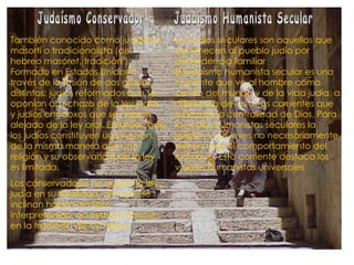 También conocido como judaísmo masortí o tradicionalista (del hebreo  masóret , tradición"). Formado en Estados Unidos a través de la fusión de dos grupos distintos: judíos reformados que se oponían al rechazo de la ley judía, y judíos ortodoxos que se habían alejado de la ley oral. Enfatizan que los judíos constituyen una nación, de la misma manera que una religión y su observancia de la ley es limitada. Los conservadores no siguen la ley judía en su totalidad, sino que se inclinan hacia una libre interpretación, no siempre basada en la tradición de los sabios   Judaísmo Conservador Los judíos seculares son aquellos que pertenecen al pueblo judío por ascendencia familiar El judaísmo humanista secular es una corriente que ve al hombre como centro del mundo y de la vida judía, a diferencia de las otras corrientes que subrayan la centralidad de Dios. Para los judíos humanistas seculares la religión y sus leyes no necesariamente deben regir el comportamiento del individuo. Esta corriente destaca los valores humanistas universales Judaísmo Humanista Secular 