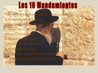 1-.No adorar a cualquier divinidad que no sea Dios. 2-.Prohibición de la idolatría. 3-.Prohibición de usar en vano el nombre de Dios. 4-.Observancia del sábado. 5-.Honrar a los padres. 6-.Prohibición de matar. 7-.Prohibición del adulterio. 8-.Prohibición de robar. 9-.Prohibición de prestar falso testimonio. 10-.Prohibición de codiciar la propiedad o desear la mujer del prójimo. Los 10 Mandamientos 