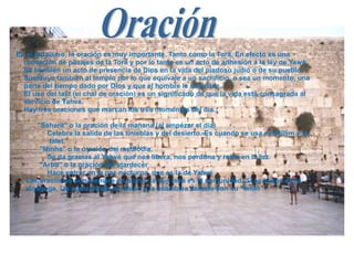 En el judaísmo, la oración es muy importante. Tanto como la Torá. En efecto es una  recitación de pasajes de la Torá y por lo tanto es un acto de adhesión a la ley de Yawé. Es también un acto de presencia de Dios en la vida del piadoso judío o de su pueblo. Sustituye también al templo por lo que equivale a un sacrificio, o sea un momento, una parte del tiempo dado por Dios y que el hombre le devuelve. El uso del talit (el chal de oración) es un significado de que la vida está consagrada al  servicio de Yahvé. Hay tres oraciones que marcan los tres momentos del día.: "Saharit" o la oración de la mañana (al empezar el día)  Celebra la salida de las tinieblas y del desierto.-Es cuando se usa el tefillim y el  talet. "Minha" o la oración del mediodía.  Se da gracias al Yahvé que nos libera, nos perdona y reina en la luz. "Arbit" o la oración del atardecer  Hace entrar en la paz nocturna, que es la de Yahvé Las oraciones son siempre en plural: la que reza es la comunidad. Si se hacen en la sinagoga, las suele dirigir el rabino y la asamblea asiente con su "amín  Oración 