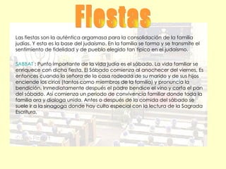 Fiestas Las fiestas son la auténtica argamasa para la consolidación de la familia judías. Y esta es la base del judaísmo. En la familia se forma y se transmite el sentimiento de fidelidad y de pueblo elegido tan típico en el judaísmo. SABBAT  : Punto importante de la vida judía es el sábado. La vida familiar se enriquece con dicha fiesta. El Sábado comienza al anochecer del viernes. Es entonces cuando la señora de la casa rodeada de su marido y de sus hijos enciende los cirios (tantos como miembros de la familia) y pronuncia la bendición. Inmediatamente después el padre bendice el vino y corta el pan del sábado. Así comienza un periodo de convivencia familiar donde toda la familia ora y dialoga unida. Antes o después de la comida del sábado se suele ir a la sinagoga donde hay culto especial con la lectura de la Sagrada Escritura. 