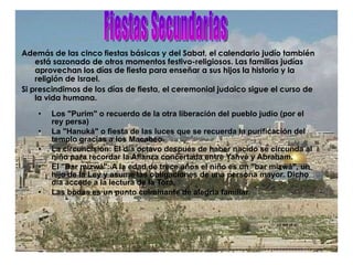 Además de las cinco fiestas básicas y del Sabat, el calendario judío también está sazonado de otros momentos festivo-religiosos. Las familias judías aprovechan los días de fiesta para enseñar a sus hijos la historia y la religión de Israel. Si prescindimos de los días de fiesta, el ceremonial judaico sigue el curso de la vida humana. Los "Purim" o recuerdo de la otra liberación del pueblo judío (por el rey persa)  La "Hanuká" o fiesta de las luces que se recuerda la purificación del templo gracias a los Macabeo.  La circuncisión: El día octavo después de haber nacido se circunda al niño para recordar la Alianza concertada entre Yahvé y Abraham.  El "Bar mizwá": A la edad de trece años el niño es un "bar mizwá", un hijo de la Ley y asume las obligaciones de una persona mayor. Dicho día accede a la lectura de la Torá.  Las bodas es un punto culminante de alegría familiar. Fiestas Secundarias 