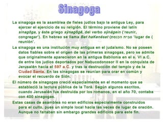La sinagoga es la asamblea de fieles judíos bajo la antigua Ley, para ejercer el ejercicio de su religión. El término proviene del latín  sinagōga , y éste griego  sÿnagōgē , del verbo  sÿnágein  (‘reunir, congregar’). En hebreo se llama  Bet haKenéset  ( בית הכנסת ) o ‘lugar de reunión’. La sinagoga es una institución muy antigua en el judaísmo. No se poseen datos fiables sobre el origen de las primeras sinagogas, pero se admite que originalmente aparecieron en la antigua Babilonia en el s. VI a.C. de entre los judíos deportados por Nabucodonosor II en la conquista de Jerusalén hacia el  597 a.C.  y tras la destrucción del templo y de la  Ciudad Santa . En las sinagogas se reunían para orar en común y evocar el recuerdo de Sión. El número de sinagogas creció especialmente en el momento que se estableció la lectura pública de la Torá. Según algunos escritos, cuando Jerusalén fue destruida por los romanos, en el año 70, contaba con 400 sinagogas. Estas casas de asamblea no eran edificios especialmente construidos para el culto, pues un simple local hacia las veces de lugar de oración. Aunque no faltaban sin embargo grandes edificios para este fin. Sinagoga 