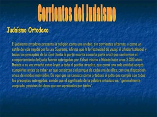 Corrientes del Judaismo El judaísmo ortodoxo presenta la religión como una unidad, sin corrientes alternas, y como un estilo de vida regido por la Ley Suprema. Afirma que la la festividad de  pésaj , el  shabat  (sábado) y todos los preceptos de la  Torá  (tanto la parte escrita como la parte oral) que conforman el comportamiento del judío fueron entregadas por Yahvé mismo a Moisés hace unos 3.300 años. Moisés a su vez enseñó estas leyes a todo el pueblo israelita, que como una sola entidad aceptó cumplirlas antes de saber en qué consisten o el porqué de cada una de ellas, con una disposición única de entidad indivisible. De aquí que se conozca como ortodoxo al judío que cumple con todos los preceptos entregados, siendo que el significado de la palabra ortodoxo es: "generalmente aceptado, posición de ideas que son aprobadas por todos". Judaísmo Ortodoxo 