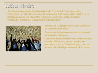 El judaísmo reformista (también llamado "reformado", "progresista", "progresivo" y "liberal") defiende la autonomía individual en lo relativo a la interpretación de los preceptos religiosos. Con todo, entre los judíos reformados existen los siguientes planteamientos: Judaísmo Reformista. Rechazo de la segregación sexual y defensa de los derechos de la mujer..  Ausencia de integrismo en su interpretación de los preceptos religiosos.  Consideración del Mesías como símbolo de una sociedad idílica en la que se cumplen los principios de paz y fraternidad, y no como una persona individual que instaurará dicho orden. 