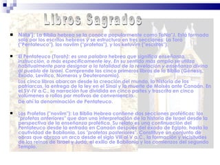 Nata’j:  La Biblia hebrea se la conoce popularmente como TaNa"J. Está formada solo por los escritos hebreos y se estructura en tres secciones: La Torá ("Pentateuco"), los noviim ("profetas"), y los ketuvim ("escritos"). El Pentateuco   (Torah ):   es una palabra  hebrea  que significa enseñanza, instrucción, o más específicamente ley. En su sentido más amplio se utiliza habitualmente para designar a la totalidad de la revelación y enseñanza divina al pueblo de Israel.  Comprende los cinco primeros libros de la Biblia (Génesis, Éxodo, Levítico, Números y Deuteronomio).  Los cinco libros abarcan desde la creación del mundo, la historia de los patriarcas, la entrega de la ley en el Sinai y la muerte de Moisés ante Canaán. En el SV-IV a.C., la narración fue dividida en cinco partes y trascrita en cinco volúmenes o rollos por motivos de conveniencia.  De ahí la denominación de Pentateuco. Los Profetas   ("noviim"):   La Biblia Hebrea contiene dos secciones proféticas: los  "profetas anteriores"  que dan una interpretación de la historia de Israel desde la perspectiva de la enseñanza profética. Su relato es una continuación del Pentateuco desde la entrada en Canaán después del éxodo de Egipto, hasta la cautividad de Babilonia. Los  "profetas posteriores" . Constituye un conjunto de obras que abraza un arco desde el siglo Vlll al V a.C., la formación y vicisitudes de los reinos de Israel y Judá, el exilio de Babilonia y los comienzos del segundo Templo. Libros Sagrados 