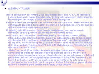 MISHNA y TALMUD Tras la destrucción del templo y sus ceremonias en el año 70 d. C, la identidad judía se basó en la transmisión del saber judío y la transferencia de los símbolos de la religión del templo a otros aspectos de la vida judía.  Pero la Tora se concibió para una práctica ruda en el desierto. Posteriormente se construyó la sociedad. La Tora (ley escrita) se le fue añadiendo una ley oral que se fue transmitiendo por generaciones.  El estudio de la Mishná constituye uno de los deberes que conducen a la salvación, puesto que es el estudio de la voluntad de Yahvé. Los rabinos desarrollaron un sistema de leyes y costumbres a través de una intensa discusión sobre la tradición judía y su adaptación a las circunstancias cambiantes. Estas decisiones rabínicas o "leyes orales", que abarcaban todos los aspectos de la vida religiosa y secular, fueron codificadas hacia el año 200 d. C. en el Mishná ("La enseñanza"), que está dividido en seis "ordenaciones" y subdividido en 63 "tratados". La Mishná se convirtió en objeto de posteriores discusiones en las distintas comunidades judías. Los amplios debates rabínicos sobre la Mishná, con opiniones tanto mayoritarias como minoritarias, fueron compiladas en el Talmud («estudio»): Existen dos recopilaciones diferentes: el Talmud de Jerusalén  y el Talmud de Babilonia. El Talmud babilónico se convirtió en la colección de tradiciones judías aceptada por la mayoría. Ambos Talmudes emplean el mismo texto de la Mishná, pero difieren en el relato de los debates .  