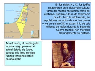 En los siglos X y XI, los judíos
colaboraron en el desarrollo cultural
tanto del mundo musulmán como del
cristiano. Nuestra cultura da testimonio
de ello. Pero la intolerancia, las
expulsiones de judíos de muchos países
y, ya en el siglo XX, el exterminio de seis
millones de judíos durante la Segunda
Guerra Mundial han marcado
profundamente su historia.
Actualmente, el pueblo judío
intenta reagruparse en el
actual Estado de Israel,
aunque ello lleva consigo
fuertes tensiones con el
mundo árabe
 
