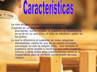 La mas antigua religión monoteísta es decir,
creyente en un solo Dios omnisciente, omnipotente y
providente. Como religión, el judaísmo se fundamenta
en su fe en un solo Dios, el Dios de Abraham, padre de
los judíos.
Lo que le diferencia al judaísmo de otras religiones
monoteístas ,radica en que en un mismo concepto
convergen no solo la religión judía, sino también el
judaísmo como pueblo o nación, y aun como tradición,
cultura, o etnia todos ellos independientes entre si, e
inseparables para la correcta comprensión de esta
religión.
 