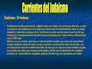 El judaísmo ortodoxo presenta la religión como una unidad, sin corrientes alternas, y como
un estilo de vida regido por la Ley Suprema. Afirma que la la festividad de pésaj, el shabat
(sábado) y todos los preceptos de la Torá (tanto la parte escrita como la parte oral) que
conforman el comportamiento del judío fueron entregadas por Yahvé mismo a Moisés hace
unos 3.300 años.
Moisés a su vez enseñó estas leyes a todo el pueblo israelita, que como una sola entidad
aceptó cumplirlas antes de saber en qué consisten o el porqué de cada una de ellas, con
una disposición única de entidad indivisible. De aquí que se conozca como ortodoxo al judío
que cumple con todos los preceptos entregados, siendo que el significado de la palabra
ortodoxo es: "generalmente aceptado, posición de ideas que son aprobadas por todos".
 