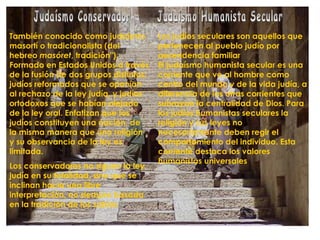 También conocido como judaísmo
masortí o tradicionalista (del
hebreo masóret, tradición").
Formado en Estados Unidos a través
de la fusión de dos grupos distintos:
judíos reformados que se oponían
al rechazo de la ley judía, y judíos
ortodoxos que se habían alejado
de la ley oral. Enfatizan que los
judíos constituyen una nación, de
la misma manera que una religión
y su observancia de la ley es
limitada.
Los conservadores no siguen la ley
judía en su totalidad, sino que se
inclinan hacia una libre
interpretación, no siempre basada
en la tradición de los sabios
Los judíos seculares son aquellos que
pertenecen al pueblo judío por
ascendencia familiar
El judaísmo humanista secular es una
corriente que ve al hombre como
centro del mundo y de la vida judía, a
diferencia de las otras corrientes que
subrayan la centralidad de Dios. Para
los judíos humanistas seculares la
religión y sus leyes no
necesariamente deben regir el
comportamiento del individuo. Esta
corriente destaca los valores
humanistas universales
 