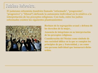 El judaísmo reformista (también llamado "reformado", "progresista",
"progresivo" y "liberal") defiende la autonomía individual en lo relativo a la
interpretación de los preceptos religiosos. Con todo, entre los judíos
reformados existen los siguientes planteamientos:
Rechazo de la segregación sexual y defensa de
los derechos de la mujer..
Ausencia de integrismo en su interpretación
de los preceptos religiosos.
Consideración del Mesías como símbolo de
una sociedad idílica en la que se cumplen los
principios de paz y fraternidad, y no como
una persona individual que instaurará dicho
orden.
 
