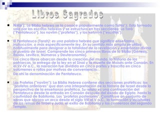  Nata’j: La Biblia hebrea se la conoce popularmente como TaNa"J. Está formada
solo por los escritos hebreos y se estructura en tres secciones: La Torá
("Pentateuco"), los noviim ("profetas"), y los ketuvim ("escritos").
 El Pentateuco (Torah): es una palabra hebrea que significa enseñanza,
instrucción, o más específicamente ley. En su sentido más amplio se utiliza
habitualmente para designar a la totalidad de la revelación y enseñanza divina
al pueblo de Israel. Comprende los cinco primeros libros de la Biblia (Génesis,
Éxodo, Levítico, Números y Deuteronomio).
Los cinco libros abarcan desde la creación del mundo, la historia de los
patriarcas, la entrega de la ley en el Sinai y la muerte de Moisés ante Canaán. En
el SV-IV a.C., la narración fue dividida en cinco partes y trascrita en cinco
volúmenes o rollos por motivos de conveniencia.
De ahí la denominación de Pentateuco.
 Los Profetas ("noviim"): La Biblia Hebrea contiene dos secciones proféticas: los
"profetas anteriores" que dan una interpretación de la historia de Israel desde la
perspectiva de la enseñanza profética. Su relato es una continuación del
Pentateuco desde la entrada en Canaán después del éxodo de Egipto, hasta la
cautividad de Babilonia. Los "profetas posteriores". Constituye un conjunto de
obras que abraza un arco desde el siglo Vlll al V a.C., la formación y vicisitudes
de los reinos de Israel y Judá, el exilio de Babilonia y los comienzos del segundo
Templo.
 