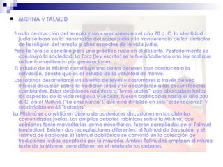  MISHNA y TALMUD
Tras la destrucción del templo y sus ceremonias en el año 70 d. C, la identidad
judía se basó en la transmisión del saber judío y la transferencia de los símbolos
de la religión del templo a otros aspectos de la vida judía.
Pero la Tora se concibió para una práctica ruda en el desierto. Posteriormente se
construyó la sociedad. La Tora (ley escrita) se le fue añadiendo una ley oral que
se fue transmitiendo por generaciones.
El estudio de la Mishná constituye uno de los deberes que conducen a la
salvación, puesto que es el estudio de la voluntad de Yahvé.
Los rabinos desarrollaron un sistema de leyes y costumbres a través de una
intensa discusión sobre la tradición judía y su adaptación a las circunstancias
cambiantes. Estas decisiones rabínicas o "leyes orales", que abarcaban todos
los aspectos de la vida religiosa y secular, fueron codificadas hacia el año 200
d. C. en el Mishná ("La enseñanza"), que está dividido en seis "ordenaciones" y
subdividido en 63 "tratados".
La Mishná se convirtió en objeto de posteriores discusiones en las distintas
comunidades judías. Los amplios debates rabínicos sobre la Mishná, con
opiniones tanto mayoritarias como minoritarias, fueron compiladas en el Talmud
(«estudio»): Existen dos recopilaciones diferentes: el Talmud de Jerusalén y el
Talmud de Babilonia. El Talmud babilónico se convirtió en la colección de
tradiciones judías aceptada por la mayoría. Ambos Talmudes emplean el mismo
texto de la Mishná, pero difieren en el relato de los debates.
 