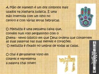 A Mão de Hamesh é um dos símbolos mais usados na joalharia judaica. É uma mão invertida com um olho no centro e com várias letras hebraicas.O Mezuzza é uma pequena caixa que, contém num rolo pergaminho com o Shema - texto bíblico em que Deus ordena que conservem as suas palavras nas suas mentes e corações. O mezuzza é fixado no umbral de todas as casas.O chai é geralmente visto em colares e representa a palavra chai (viver)