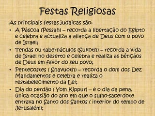 Festas ReligiosasAs principais festas judaicas são:A Páscoa (Pessah) – recorda a libertação do Egipto e celebra e actualiza a aliança de Deus com o povo de Israel; Tendas ou tabernáculos (Sukoth) – recorda a vida de Israel no deserto e celebra e realiza as bênçãos de Deus em favor do seu povo;Pentecostes ( Shavuoth) – recorda o dom dos Dez Mandamentos e celebra e realiza o restabelecimento da Lei;Dia do perdão ( Yom Kippur) – é o dia da pena, única ocasião do ano em que o sumo-sacerdote entrava no Santo dos Santos ( interior do tempo de Jerusalém);