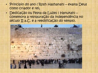 Principio do ano ( RoshHashanah) – exalta Deus como criador e rei;Dedicação ou Festa da Luzes ( Hanukah) – comemora a restauração da independência no século II a.C. e a reedificação do templo.