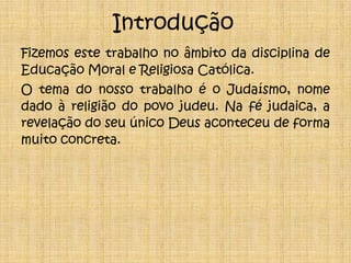 IntroduçãoFizemos este trabalho no âmbito da disciplina de Educação Moral e Religiosa Católica.O tema do nosso trabalho é o Judaísmo, nome dadoà religião do povo judeu. Na fé judaica, a revelação do seu único Deus aconteceu de forma muito concreta.