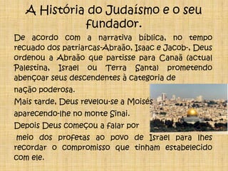A História do Judaísmo e o seu fundador.De acordo com a narrativa bíblica, no tempo recuado dos patriarcas-Abraão, Isaac e Jacob-, Deus ordenou a Abraão que partisse para Canaã (actual Palestina, Israel ou Terra Santa) prometendo abençoar seus descendentes à categoria de nação poderosa.Mais tarde, Deus revelou-se a Moisés aparecendo-lhe no monte Sinai. Depois Deus começou a falar por meio dos profetas ao povo de Israel para lhes recordar o compromisso que tinham estabelecido com ele.