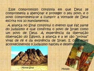  Esse compromisso consistia em que Deus se comprometia a abençoar e proteger o seu povo, e o povo comprometia-se a cumprir a vontade de Deus escrita nos 10 mandamentos.A aliança no Sinai constitui o evento que faz parte do judaísmo e que confirma o povo de Israel como um povo de Deus. A experiência da libertação  (libertação do Egipto), a aliança e a lei são “provas” vivas de fé e da existência de Israel. E com estes acontecimentos o judaísmo nasceu e desenvolveu-se.Monte SinaiMoisés