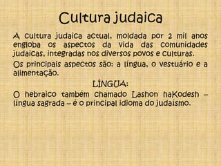 Cultura judaicaA cultura judaica actual, moldada por 2 mil anos engloba os aspectos da vida das comunidades judaicas, integradas nos diversos povos e culturas.Os principais aspectos são: a língua, o vestuário e a alimentação.LÍNGUA:O hebraico também chamado Lashon haKodesh – língua sagrada – é o principal idioma do judaísmo.