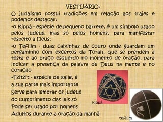 VESTUÁRIO:O judaísmo possui tradições em relação aos trajes e podemos destacar: o Kippá - espécie de pequeno barrete, é um símbolo usado pelos judeus, mas só pelos homens, para manifestar respeito a Deus;o Tefilim - duas caixinhas de couro onde guardam um pergaminho com excertos da Torah, que se prendem à testa e ao braço esquerdo no momento de oração, para indicar a presença da palavra de Deus na mente e no coração Tzitzit - espécie de xaile, éa sua parte mais importanteServe para lembrar os judeusdo cumprimento das leis só Pode ser usado por homens Adultos durante a oração da manhãkippátefilim