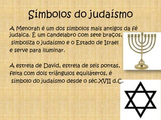 Símbolos do judaísmoA Menorah é um dos símbolos mais antigos da fé judaica. É um candelabro com sete braços, simboliza o judaísmo e o Estado de Israel e serve para iluminar.A estrela de David, estrela de seis pontas,feita com dois triângulos equiláteros, é símbolo do judaísmo desde o séc.XVII d.C.