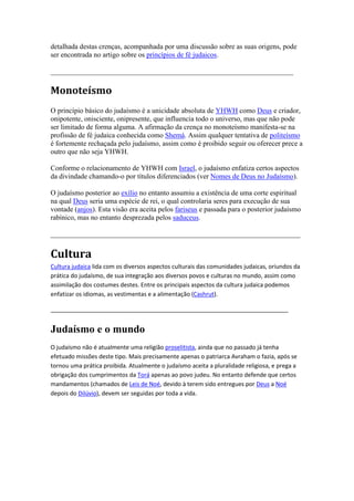 detalhada destas crenças, acompanhada por uma discussão sobre as suas origens, pode
ser encontrada no artigo sobre os princípios de fé judaicos.

____________________________________________________________________

Monoteísmo
O princípio básico do judaísmo é a unicidade absoluta de YHWH como Deus e criador,
onipotente, onisciente, onipresente, que influencia todo o universo, mas que não pode
ser limitado de forma alguma. A afirmação da crença no monoteísmo manifesta-se na
profissão de fé judaica conhecida como Shemá. Assim qualquer tentativa de politeísmo
é fortemente rechaçada pelo judaísmo, assim como é proibido seguir ou oferecer prece a
outro que não seja YHWH.

Conforme o relacionamento de YHWH com Israel, o judaísmo enfatiza certos aspectos
da divindade chamando-o por títulos diferenciados (ver Nomes de Deus no Judaísmo).

O judaísmo posterior ao exílio no entanto assumiu a existência de uma corte espiritual
na qual Deus seria uma espécie de rei, o qual controlaria seres para execução de sua
vontade (anjos). Esta visão era aceita pelos fariseus e passada para o posterior judaísmo
rabínico, mas no entanto desprezada pelos saduceus.

______________________________________________________________________

Cultura
Cultura judaica lida com os diversos aspectos culturais das comunidades judaicas, oriundos da
prática do judaísmo, de sua integração aos diversos povos e culturas no mundo, assim como
assimilação dos costumes destes. Entre os principais aspectos da cultura judaica podemos
enfatizar os idiomas, as vestimentas e a alimentação (Cashrut).

_________________________________________________________________________


Judaísmo e o mundo
O judaísmo não é atualmente uma religião proselitista, ainda que no passado já tenha
efetuado missões deste tipo. Mais precisamente apenas o patriarca Avraham o fazia, após se
tornou uma prática proibida. Atualmente o judaísmo aceita a pluralidade religiosa, e prega a
obrigação dos cumprimentos da Torá apenas ao povo judeu. No entanto defende que certos
mandamentos (chamados de Leis de Noé, devido à terem sido entregues por Deus a Noé
depois do Dilúvio), devem ser seguidas por toda a vida.
 