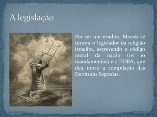 Por ser um erudito, Moisés se
tornou o legislador da religião
israelita, escrevendo o código
moral da nação (os 10
mandamentos) e a TORÁ, que
deu início a compilação das
Escrituras Sagradas.
 