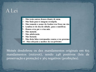 Moisés desdobrou os dez mandamentos originais em 613
mandamentos (mitzvot), sendo 248 positivos (leis de
preservação e proteção) e 365 negativos (proibições).
 
