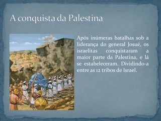 Após inúmeras batalhas sob a
liderança do general Josué, os
israelitas conquistaram a
maior parte da Palestina, e lá
se estabeleceram. Dividindo-a
entre as 12 tribos de Israel.
 