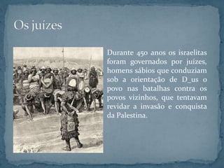 Durante 450 anos os israelitas
foram governados por juízes,
homens sábios que conduziam
sob a orientação de D_us o
povo nas batalhas contra os
povos vizinhos, que tentavam
revidar a invasão e conquista
da Palestina.
 