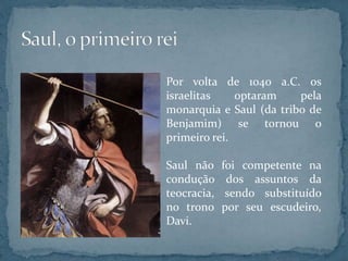 Por volta de 1040 a.C. os
israelitas optaram pela
monarquia e Saul (da tribo de
Benjamim) se tornou o
primeiro rei.
Saul não foi competente na
condução dos assuntos da
teocracia, sendo substituído
no trono por seu escudeiro,
Davi.
 