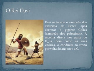 Davi se tornou o campeão dos
exércitos de Israel, após
derrotar o gigante Golias
(campeão dos palestinos). A
escolha direta por parte de
D_us, bem como as suas
vitórias, o conduziu ao trono
por volta do ano 1000 a.C.
 