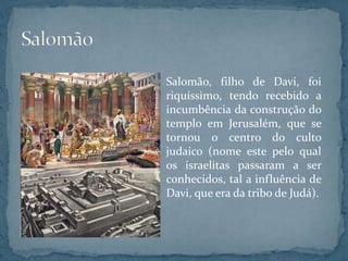 Salomão, filho de Davi, foi
riquíssimo, tendo recebido a
incumbência da construção do
templo em Jerusalém, que se
tornou o centro do culto
judaico (nome este pelo qual
os israelitas passaram a ser
conhecidos, tal a influência de
Davi, que era da tribo de Judá).
 