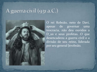 O rei Roboão, neto de Davi,
apesar de governar uma
teocracia, não deu ouvidos a
D_us e seus profetas. O que
desencadeou a guerra civil e a
divisão de seu reino, liderada
por seu general Jeroboão.
 