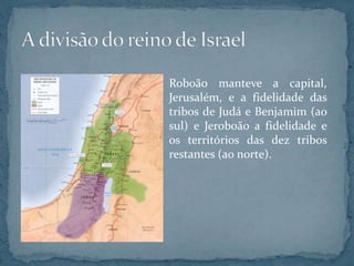 Roboão manteve a capital,
Jerusalém, e a fidelidade das
tribos de Judá e Benjamim (ao
sul) e Jeroboão a fidelidade e
os territórios das dez tribos
restantes (ao norte).
 