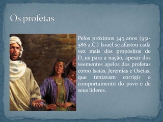 Pelos próximos 345 anos (931-
586 a.C.) Israel se afastou cada
vez mais dos propósitos de
D_us para a nação, apesar dos
veementes apelos dos profetas
como Isaías, Jeremias e Oséias,
que tentavam corrigir o
comportamento do povo e de
seus líderes.
 