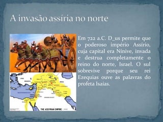 Em 722 a.C. D_us permite que
o poderoso império Assírio,
cuja capital era Nínive, invada
e destrua completamente o
reino do norte, Israel. O sul
sobrevive porque seu rei
Ezequias ouve as palavras do
profeta Isaías.
 